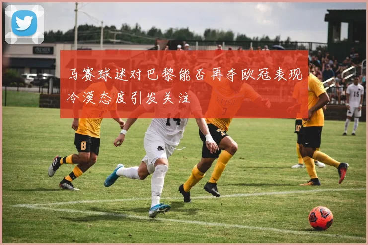 马赛球迷对巴黎能否再夺欧冠表现冷漠态度引发关注