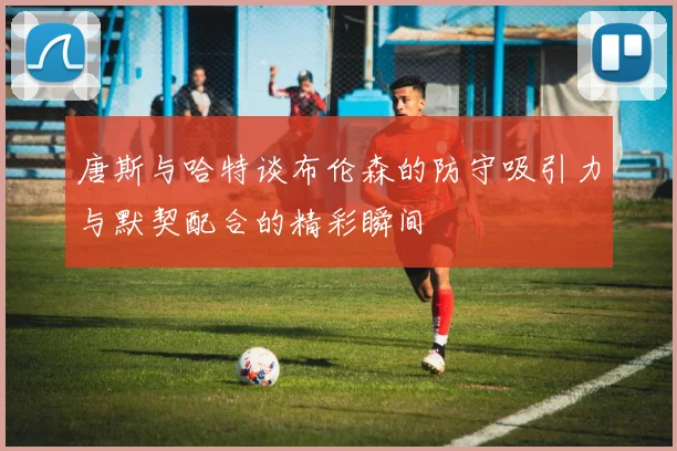 唐斯与哈特谈布伦森的防守吸引力与默契配合的精彩瞬间
