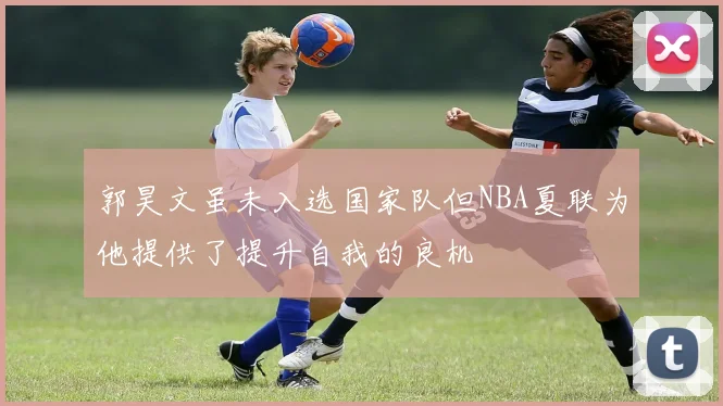 郭昊文虽未入选国家队但NBA夏联为他提供了提升自我的良机