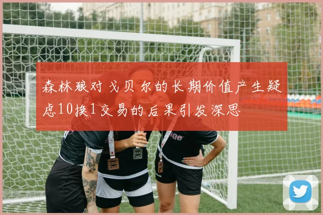 森林狼对戈贝尔的长期价值产生疑虑10换1交易的后果引发深思
