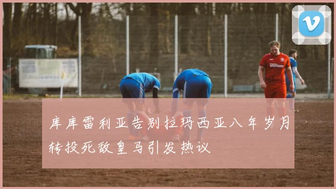 库库雷利亚告别拉玛西亚八年岁月转投死敌皇马引发热议