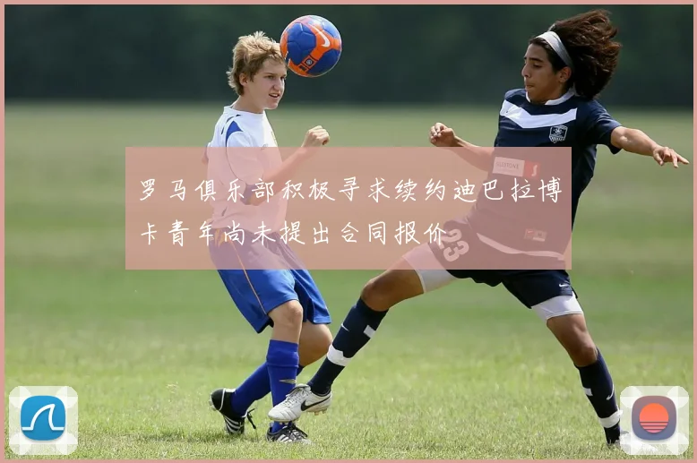 罗马俱乐部积极寻求续约迪巴拉博卡青年尚未提出合同报价