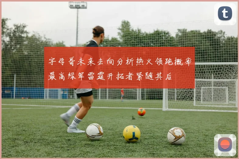 字母哥未来去向分析热火领跑概率最高绿军雷霆开拓者紧随其后