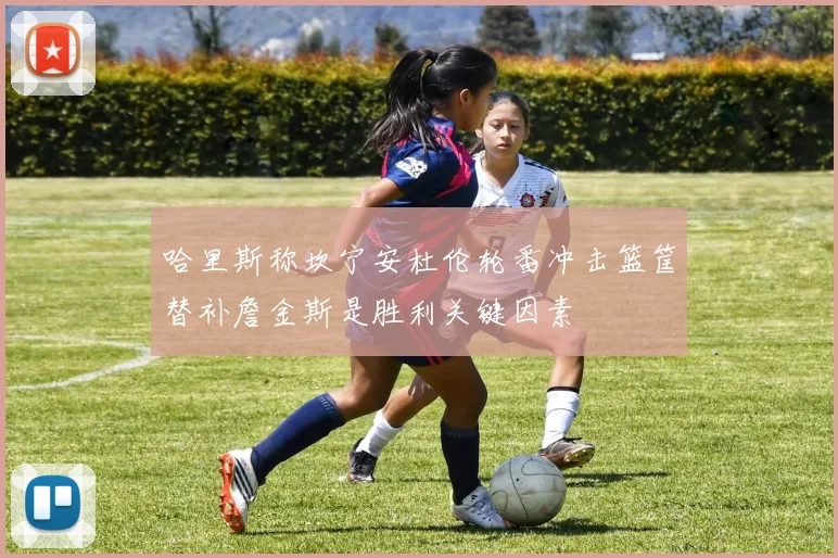 哈里斯称坎宁安杜伦轮番冲击篮筐替补詹金斯是胜利关键因素